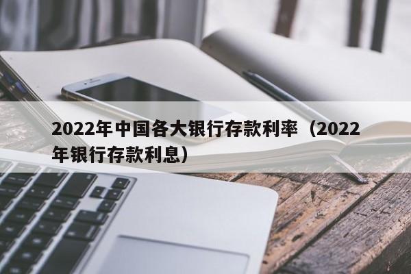 2022年中国各大银行存款利率（2022年银行存款利息）